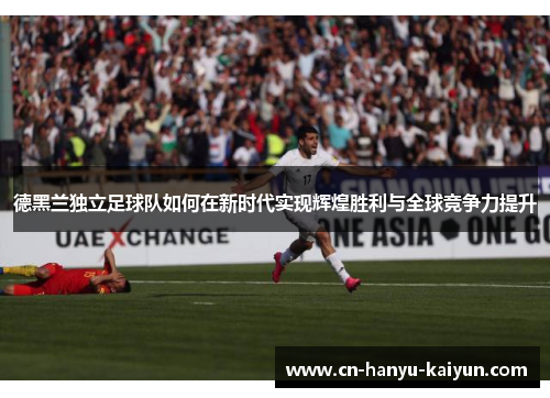 德黑兰独立足球队如何在新时代实现辉煌胜利与全球竞争力提升