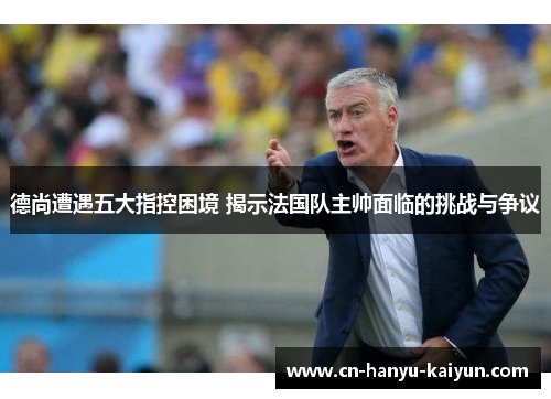 德尚遭遇五大指控困境 揭示法国队主帅面临的挑战与争议